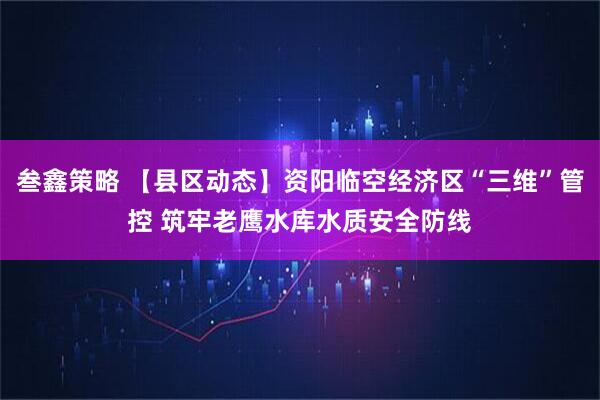 叁鑫策略 【县区动态】资阳临空经济区“三维”管控 筑牢老鹰水库水质安全防线