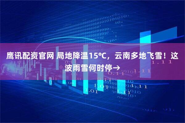 鹰讯配资官网 局地降温15℃，云南多地飞雪！这波雨雪何时停→