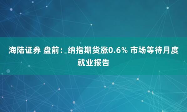 海陆证券 盘前：纳指期货涨0.6% 市场等待月度就业报告