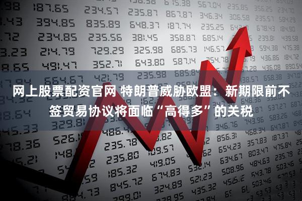 网上股票配资官网 特朗普威胁欧盟：新期限前不签贸易协议将面临“高得多”的关税