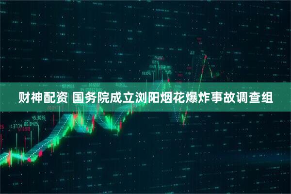 财神配资 国务院成立浏阳烟花爆炸事故调查组