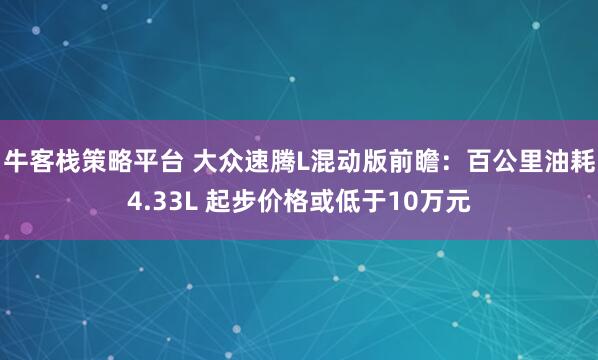 牛客栈策略平台 大众速腾L混动版前瞻：百公里油耗4.33L 起步价格或低于10万元