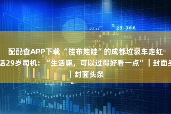 配配查APP下载 “挂布娃娃”的成都垃圾车走红 对话29岁司机：“生活嘛，可以过得好看一点”｜封面头条
