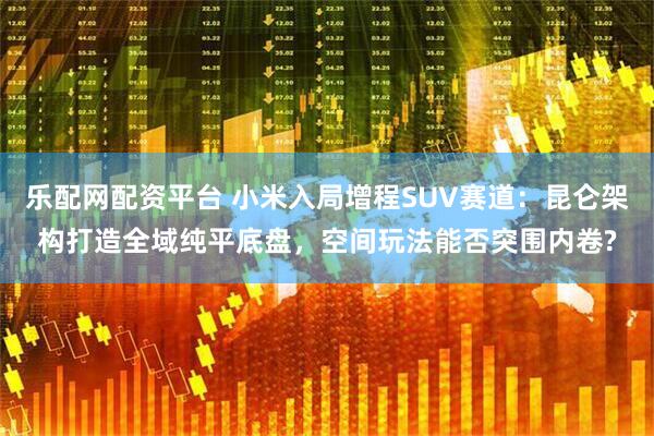 乐配网配资平台 小米入局增程SUV赛道：昆仑架构打造全域纯平底盘，空间玩法能否突围内卷?