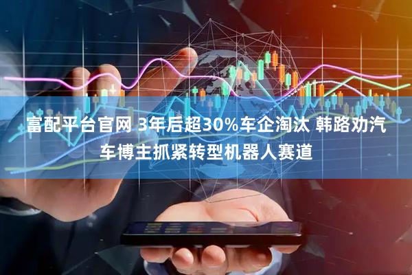 富配平台官网 3年后超30%车企淘汰 韩路劝汽车博主抓紧转型机器人赛道
