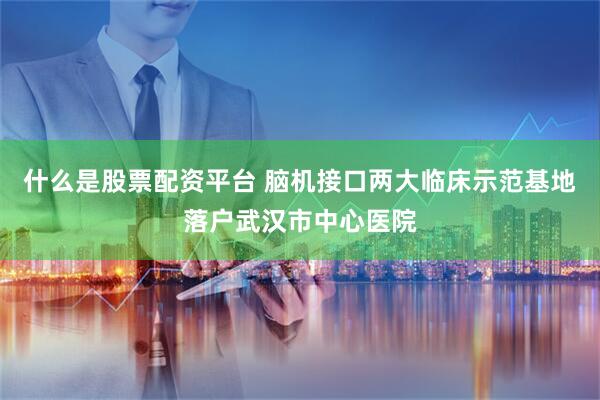 什么是股票配资平台 脑机接口两大临床示范基地落户武汉市中心医院