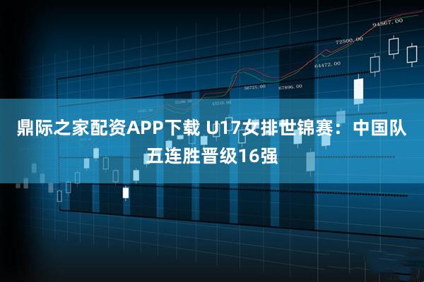 鼎际之家配资APP下载 U17女排世锦赛：中国队五连胜晋级16强