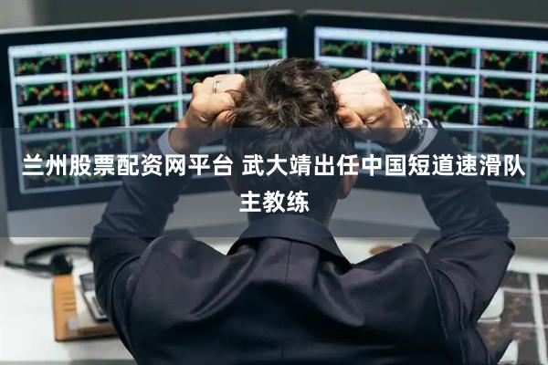 兰州股票配资网平台 武大靖出任中国短道速滑队主教练