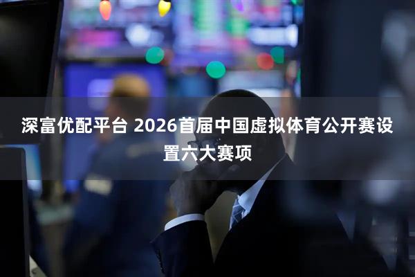 深富优配平台 2026首届中国虚拟体育公开赛设置六大赛项