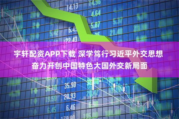 宇轩配资APP下载 深学笃行习近平外交思想 奋力开创中国特色大国外交新局面