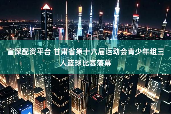 富深配资平台 甘肃省第十六届运动会青少年组三人篮球比赛落幕
