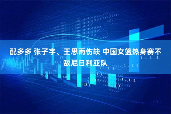配多多 张子宇、王思雨伤缺 中国女篮热身赛不敌尼日利亚队