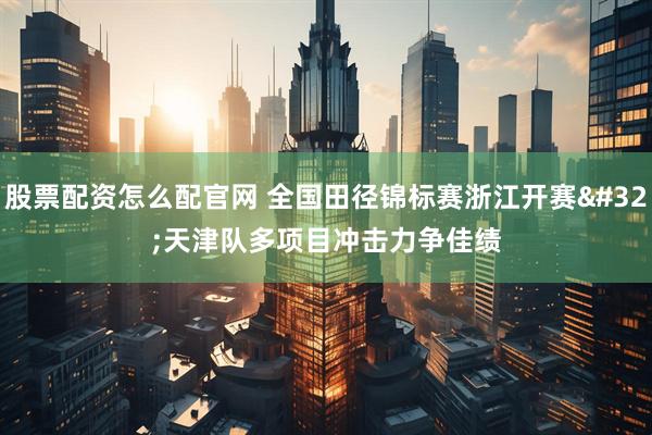 股票配资怎么配官网 全国田径锦标赛浙江开赛 天津队多项目冲击力争佳绩