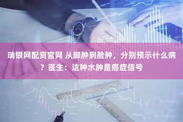 瑞银网配资官网 从脚肿到脸肿，分别预示什么病？医生：这种水肿是癌症信号