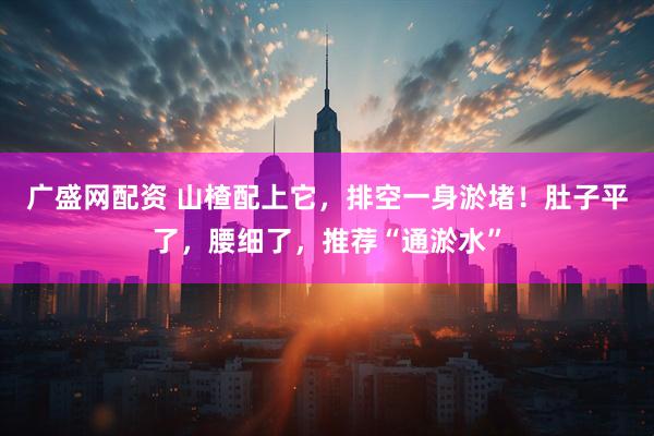 广盛网配资 山楂配上它，排空一身淤堵！肚子平了，腰细了，推荐“通淤水”