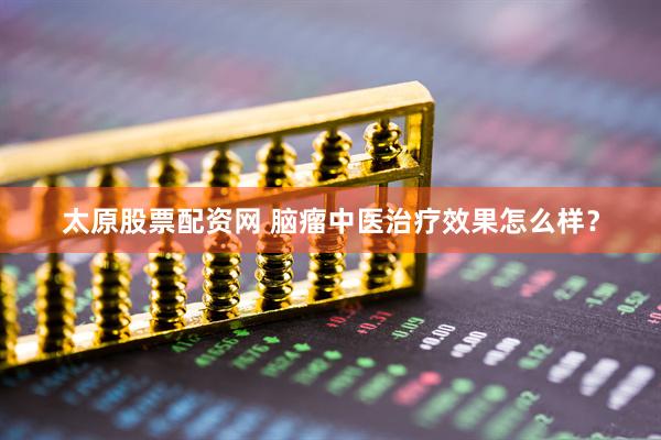 太原股票配资网 脑瘤中医治疗效果怎么样？