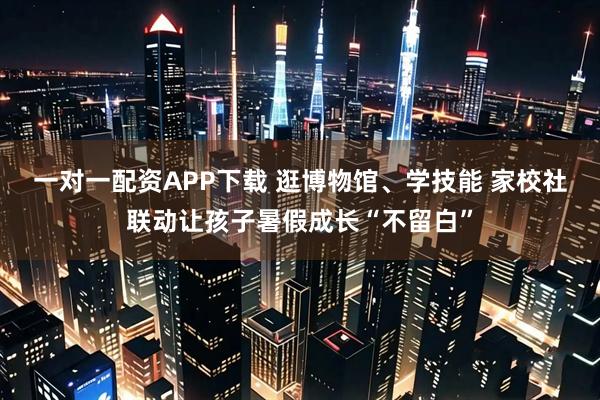 一对一配资APP下载 逛博物馆、学技能 家校社联动让孩子暑假成长“不留白”