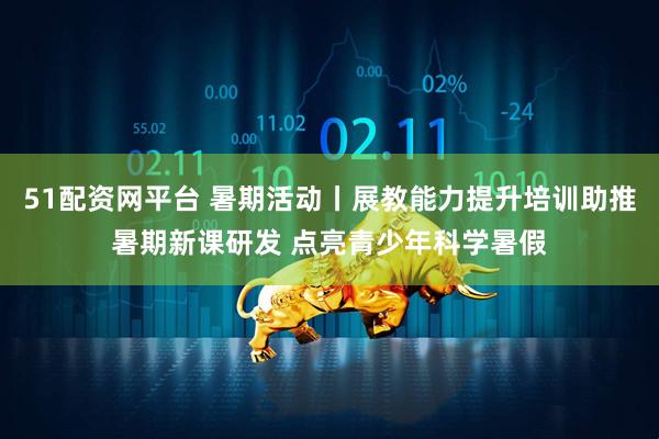 51配资网平台 暑期活动丨展教能力提升培训助推暑期新课研发 点亮青少年科学暑假