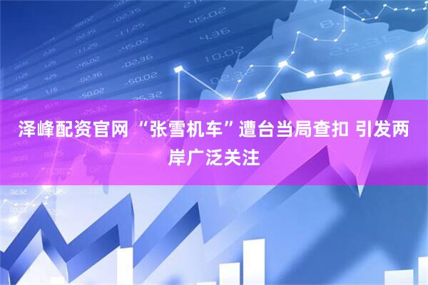 泽峰配资官网 “张雪机车”遭台当局查扣 引发两岸广泛关注