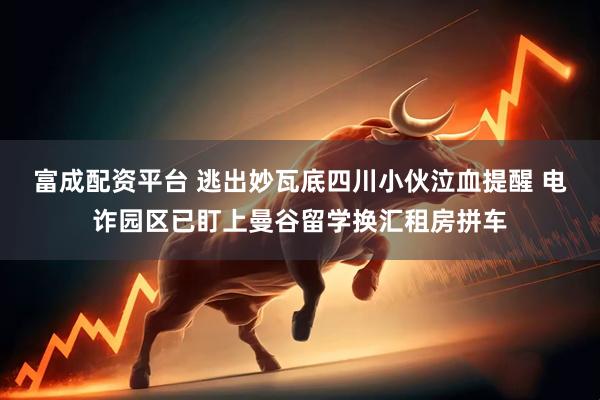 富成配资平台 逃出妙瓦底四川小伙泣血提醒 电诈园区已盯上曼谷留学换汇租房拼车